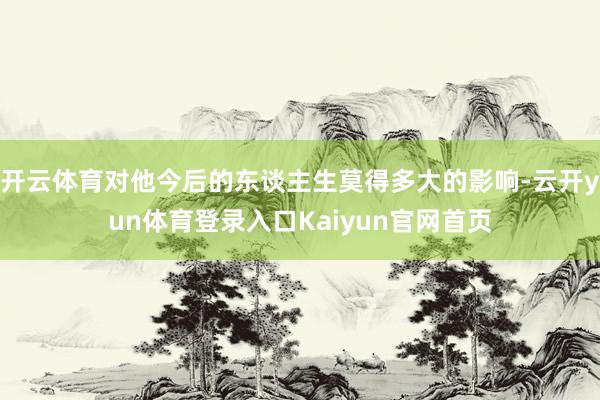 开云体育对他今后的东谈主生莫得多大的影响-云开yun体育登录入口Kaiyun官网首页