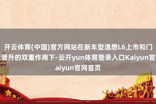 开云体育(中国)官方网站在新车型逸想L6上市和门店拆伙晋升的双重作用下-云开yun体育登录入口Kaiyun官网首页