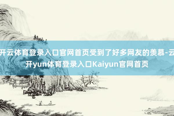 开云体育登录入口官网首页受到了好多网友的羡慕-云开yun体育登录入口Kaiyun官网首页