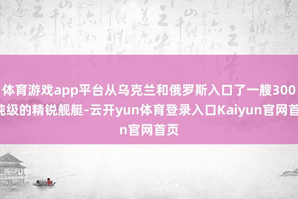 体育游戏app平台从乌克兰和俄罗斯入口了一艘3000吨级的精锐舰艇-云开yun体育登录入口Kaiyun官网首页