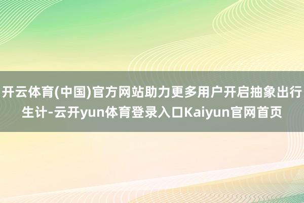 开云体育(中国)官方网站助力更多用户开启抽象出行生计-云开yun体育登录入口Kaiyun官网首页