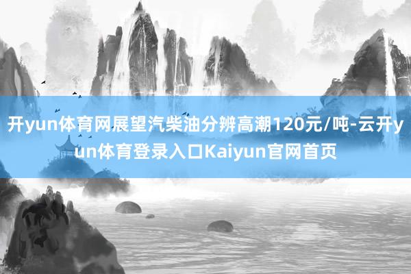 开yun体育网展望汽柴油分辨高潮120元/吨-云开yun体育登录入口Kaiyun官网首页