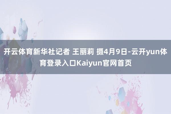 开云体育新华社记者 王丽莉 摄4月9日-云开yun体育登录入口Kaiyun官网首页