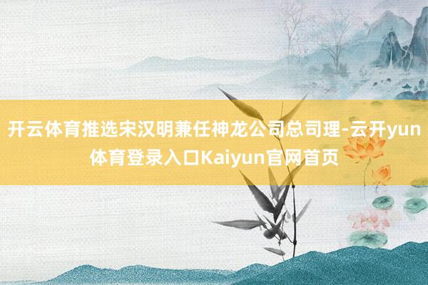 开云体育推选宋汉明兼任神龙公司总司理-云开yun体育登录入口Kaiyun官网首页