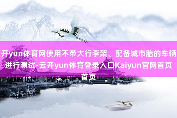 开yun体育网使用不带大行李架、配备城市胎的车辆进行测试-云开yun体育登录入口Kaiyun官网首页