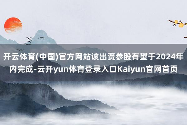 开云体育(中国)官方网站该出资参股有望于2024年内完成-云开yun体育登录入口Kaiyun官网首页