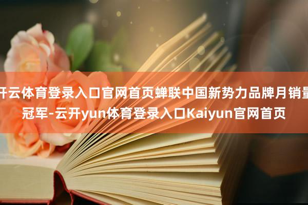 开云体育登录入口官网首页蝉联中国新势力品牌月销量冠军-云开yun体育登录入口Kaiyun官网首页