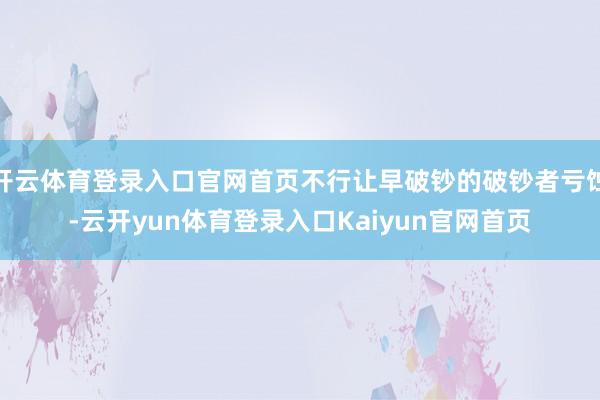 开云体育登录入口官网首页不行让早破钞的破钞者亏蚀-云开yun体育登录入口Kaiyun官网首页