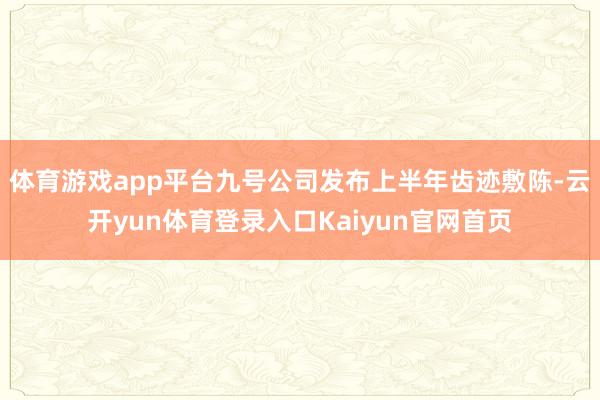 体育游戏app平台九号公司发布上半年齿迹敷陈-云开yun体育登录入口Kaiyun官网首页