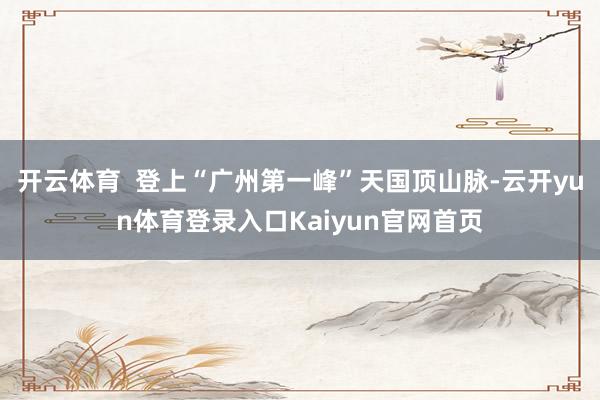 开云体育  登上“广州第一峰”天国顶山脉-云开yun体育登录入口Kaiyun官网首页