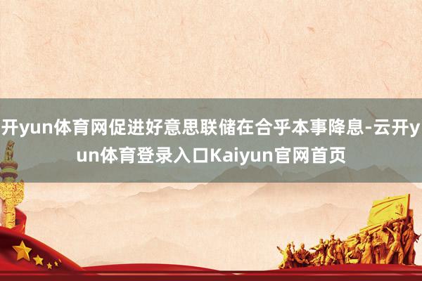 开yun体育网促进好意思联储在合乎本事降息-云开yun体育登录入口Kaiyun官网首页