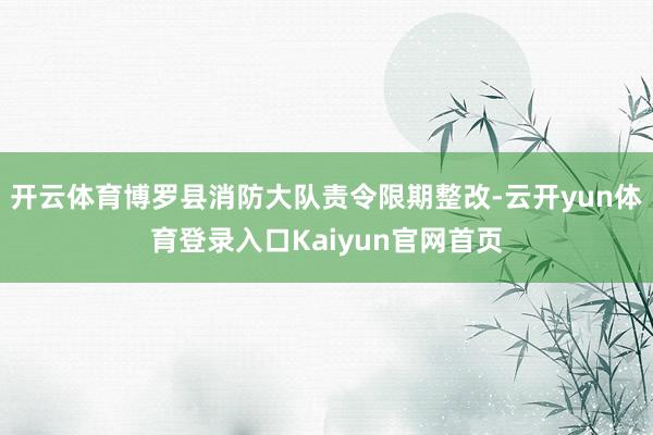 开云体育博罗县消防大队责令限期整改-云开yun体育登录入口Kaiyun官网首页