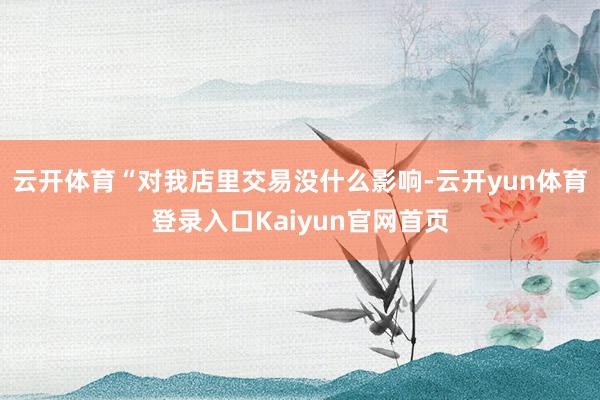 云开体育“对我店里交易没什么影响-云开yun体育登录入口Kaiyun官网首页