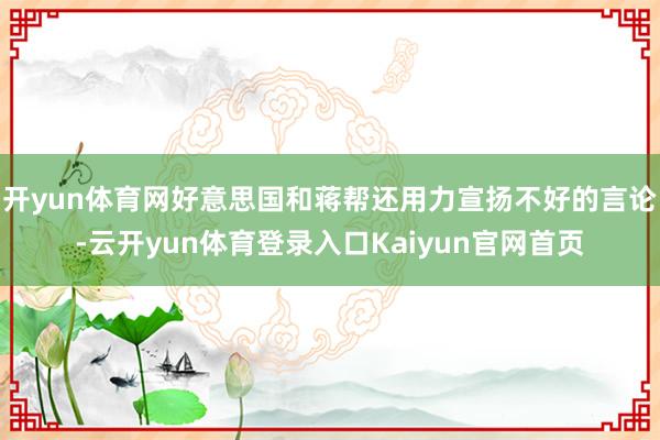 开yun体育网好意思国和蒋帮还用力宣扬不好的言论-云开yun体育登录入口Kaiyun官网首页