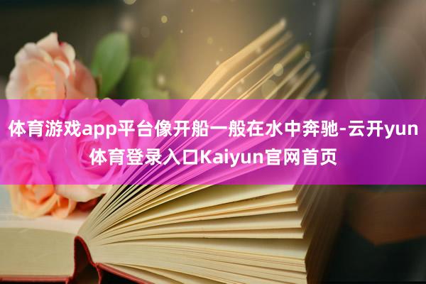 体育游戏app平台像开船一般在水中奔驰-云开yun体育登录入口Kaiyun官网首页