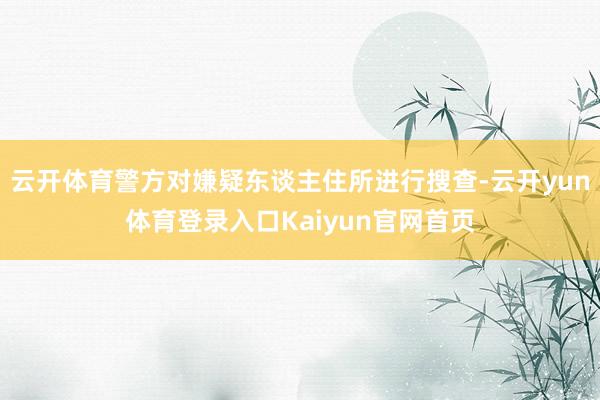 云开体育警方对嫌疑东谈主住所进行搜查-云开yun体育登录入口Kaiyun官网首页