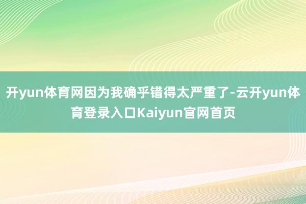 开yun体育网因为我确乎错得太严重了-云开yun体育登录入口Kaiyun官网首页