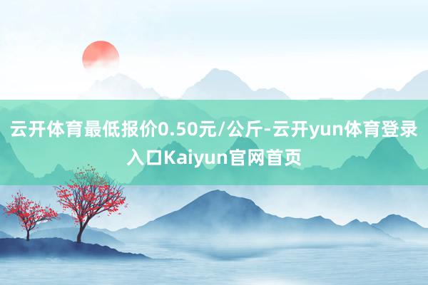 云开体育最低报价0.50元/公斤-云开yun体育登录入口Kaiyun官网首页