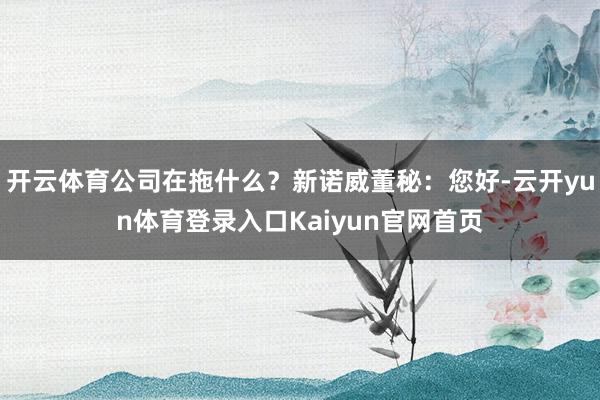 开云体育公司在拖什么？新诺威董秘：您好-云开yun体育登录入口Kaiyun官网首页