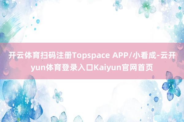 开云体育扫码注册Topspace APP/小看成-云开yun体育登录入口Kaiyun官网首页