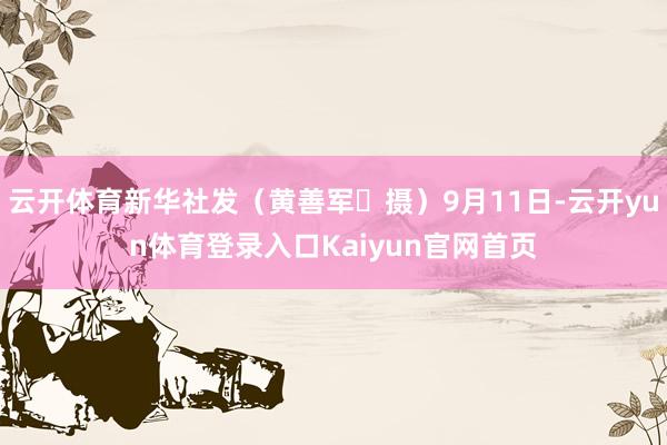 云开体育新华社发（黄善军 摄）9月11日-云开yun体育登录入口Kaiyun官网首页