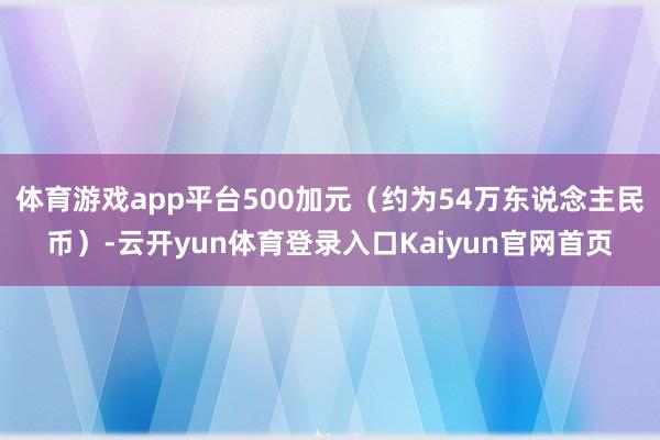 体育游戏app平台500加元（约为54万东说念主民币）-云开yun体育登录入口Kaiyun官网首页