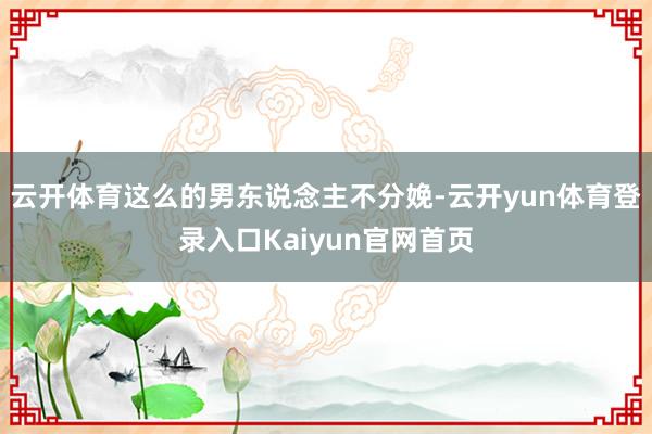 云开体育这么的男东说念主不分娩-云开yun体育登录入口Kaiyun官网首页