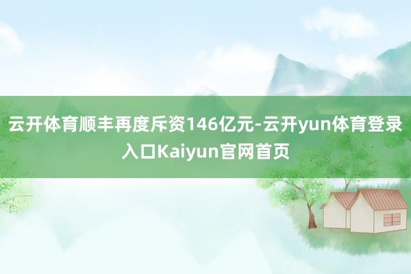 云开体育顺丰再度斥资146亿元-云开yun体育登录入口Kaiyun官网首页