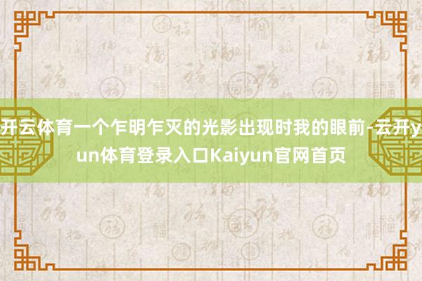 开云体育一个乍明乍灭的光影出现时我的眼前-云开yun体育登录入口Kaiyun官网首页