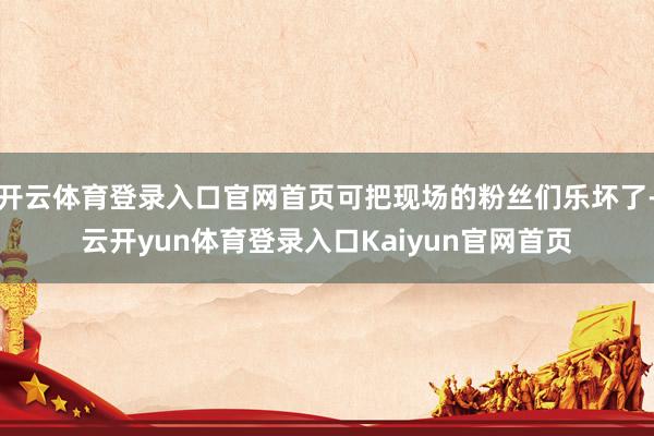 开云体育登录入口官网首页可把现场的粉丝们乐坏了-云开yun体育登录入口Kaiyun官网首页