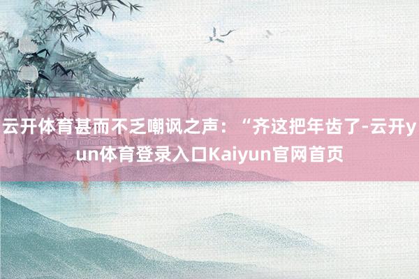 云开体育甚而不乏嘲讽之声：“齐这把年齿了-云开yun体育登录入口Kaiyun官网首页