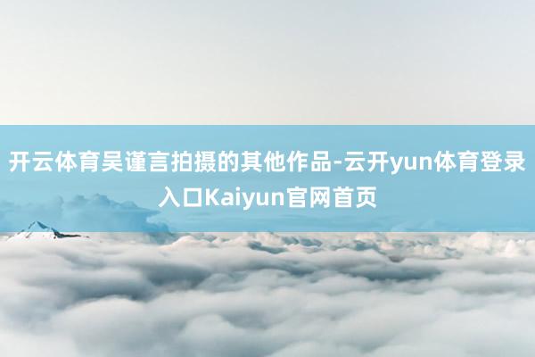 开云体育吴谨言拍摄的其他作品-云开yun体育登录入口Kaiyun官网首页