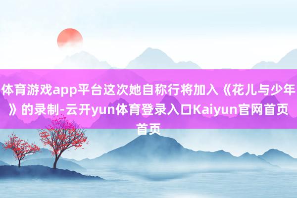 体育游戏app平台这次她自称行将加入《花儿与少年》的录制-云开yun体育登录入口Kaiyun官网首页