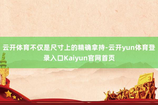 云开体育不仅是尺寸上的精确拿持-云开yun体育登录入口Kaiyun官网首页