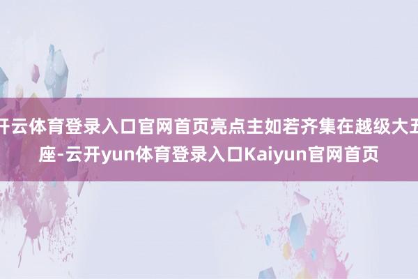 开云体育登录入口官网首页亮点主如若齐集在越级大五座-云开yun体育登录入口Kaiyun官网首页