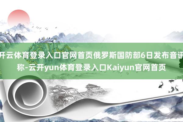 开云体育登录入口官网首页俄罗斯国防部6日发布音讯称-云开yun体育登录入口Kaiyun官网首页