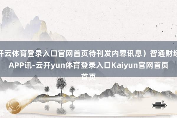 开云体育登录入口官网首页待刊发内幕讯息）智通财经APP讯-云开yun体育登录入口Kaiyun官网首页