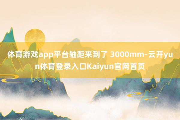 体育游戏app平台轴距来到了 3000mm-云开yun体育登录入口Kaiyun官网首页