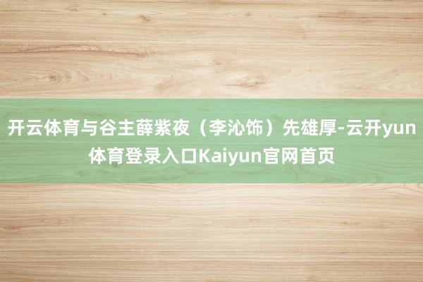 开云体育与谷主薛紫夜（李沁饰）先雄厚-云开yun体育登录入口Kaiyun官网首页