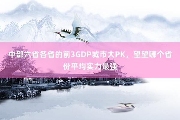 中部六省各省的前3GDP城市大PK，望望哪个省份平均实力最强