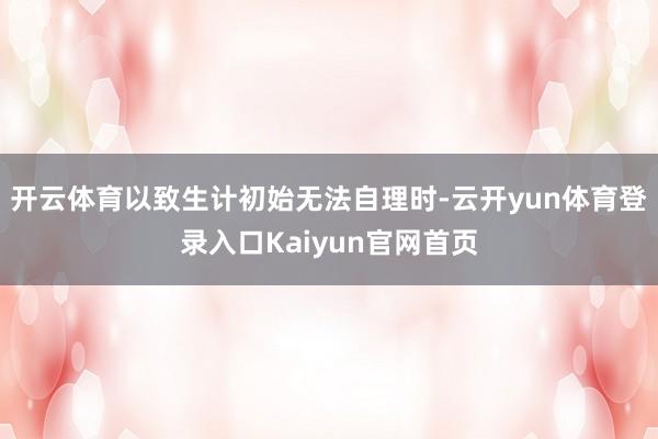 开云体育以致生计初始无法自理时-云开yun体育登录入口Kaiyun官网首页