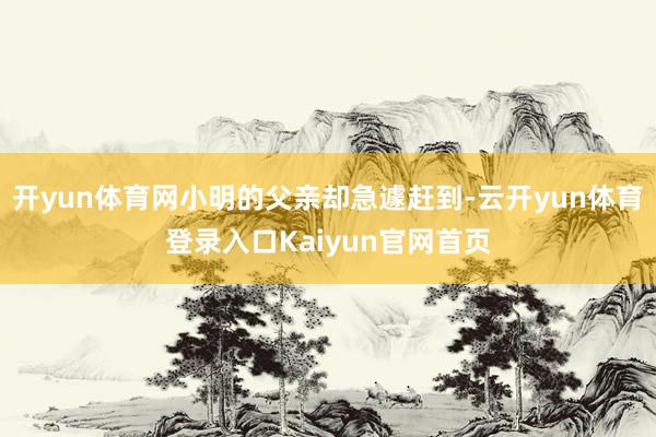 开yun体育网小明的父亲却急遽赶到-云开yun体育登录入口Kaiyun官网首页