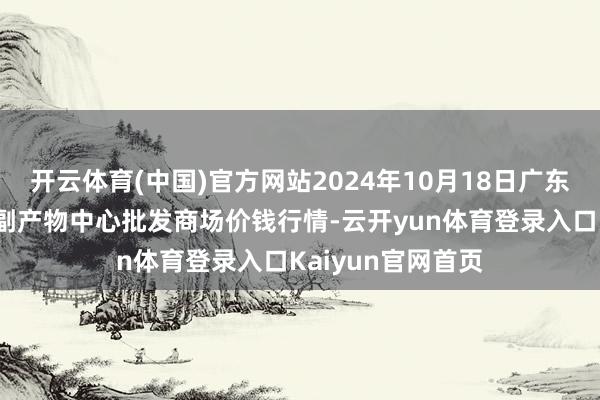 开云体育(中国)官方网站2024年10月18日广东东莞市大京九农副产物中心批发商场价钱行情-云开yun体育登录入口Kaiyun官网首页