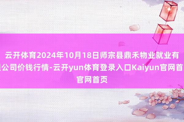 云开体育2024年10月18日师宗县鼎禾物业就业有限公司价钱行情-云开yun体育登录入口Kaiyun官网首页