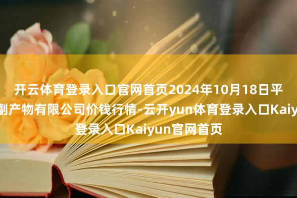 开云体育登录入口官网首页2024年10月18日平凉新阳光农副产物有限公司价钱行情-云开yun体育登录入口Kaiyun官网首页