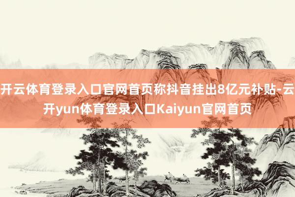 开云体育登录入口官网首页称抖音挂出8亿元补贴-云开yun体育登录入口Kaiyun官网首页