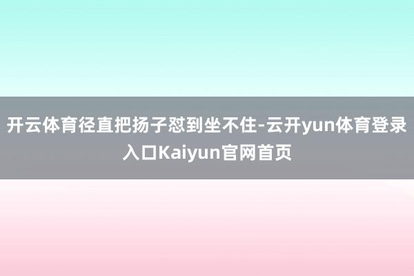 开云体育径直把扬子怼到坐不住-云开yun体育登录入口Kaiyun官网首页